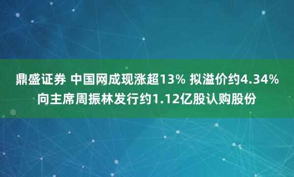 鼎盛证券 中国网成现涨超13% 拟溢价约4.34%向主席周振林发行约1.12亿股认购股份