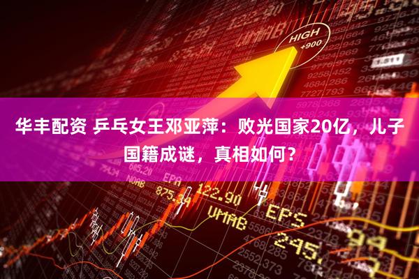 华丰配资 乒乓女王邓亚萍：败光国家20亿，儿子国籍成谜，真相如何？