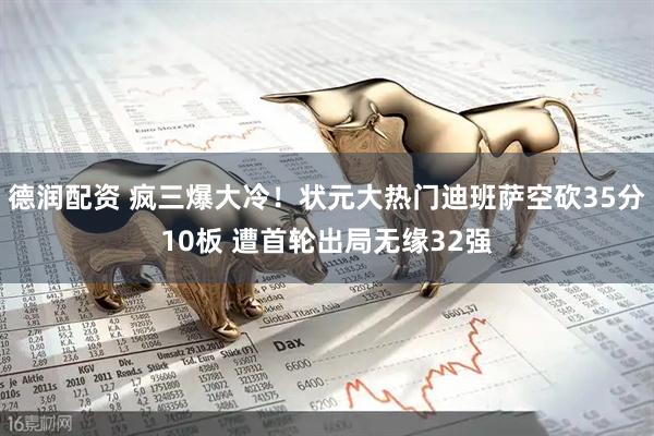 德润配资 疯三爆大冷！状元大热门迪班萨空砍35分10板 遭首轮出局无缘32强
